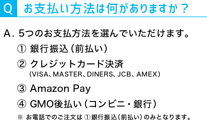 Q:お支払方法は何がありますか？A：5つのお支払方法を選んでいただけます。①銀行振込（前払い）②クレジットカード決済（VISA、MASTER、DINERS、JCB、AMEX）③Amazon Pay④PayPay⑤GMO後払い（コンビニ・銀行）※お電話でのご注文は①銀行振込（前払い）のみとなります。