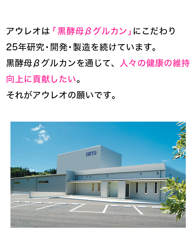 アウレオは「黒酵母βグルカン」にこだわり23年研究・開発・製造を続けています。黒酵母βグルカンを通じて、人々の健康の維持向上に貢献したい。それがアウレオの願いです。